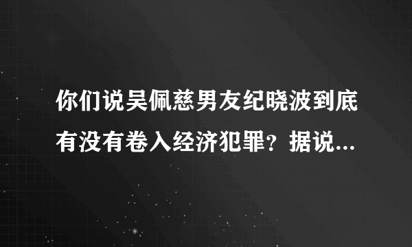 你们说吴佩慈男友纪晓波到底有没有卷入经济犯罪？据说她男友涉嫌洗钱5000亿？