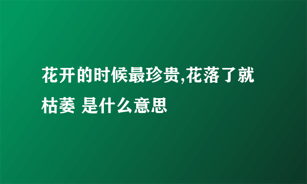 花开的时候最珍贵,花落了就枯萎 是什么意思