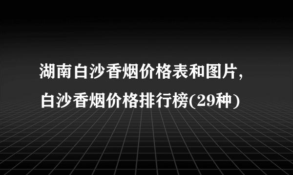 湖南白沙香烟价格表和图片,白沙香烟价格排行榜(29种)