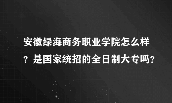 安徽绿海商务职业学院怎么样？是国家统招的全日制大专吗？