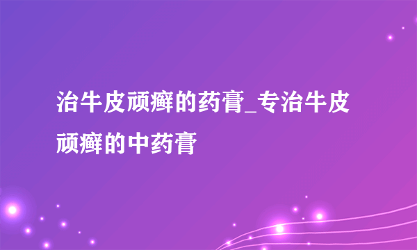 治牛皮顽癣的药膏_专治牛皮顽癣的中药膏