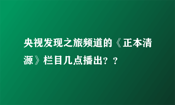 央视发现之旅频道的《正本清源》栏目几点播出？？