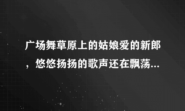 广场舞草原上的姑娘爱的新郎，悠悠扬扬的歌声还在飘荡。这首歌的内容歌名叫什么啊？