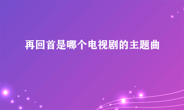 再回首是哪个电视剧的主题曲