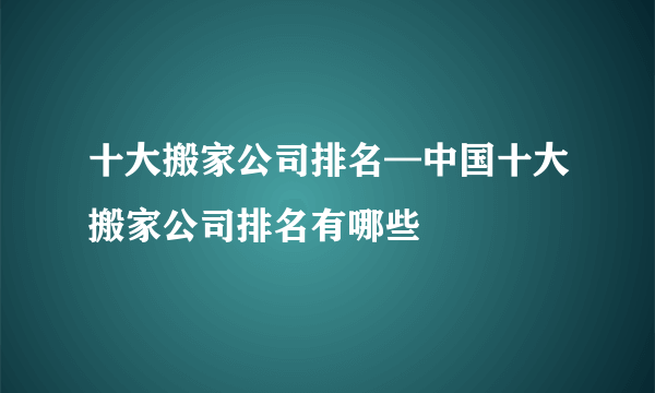 十大搬家公司排名—中国十大搬家公司排名有哪些