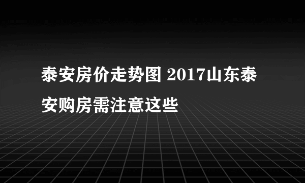 泰安房价走势图 2017山东泰安购房需注意这些