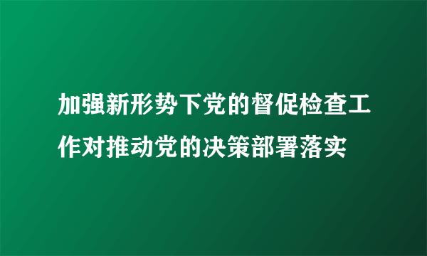 加强新形势下党的督促检查工作对推动党的决策部署落实