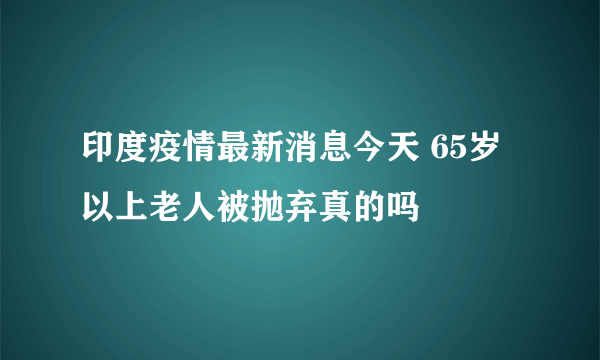 印度疫情最新消息今天 65岁以上老人被抛弃真的吗