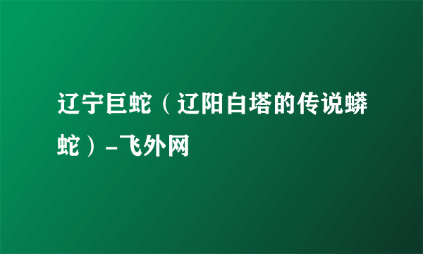 辽宁巨蛇（辽阳白塔的传说蟒蛇）-飞外网