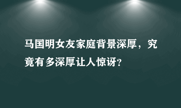 马国明女友家庭背景深厚，究竟有多深厚让人惊讶？