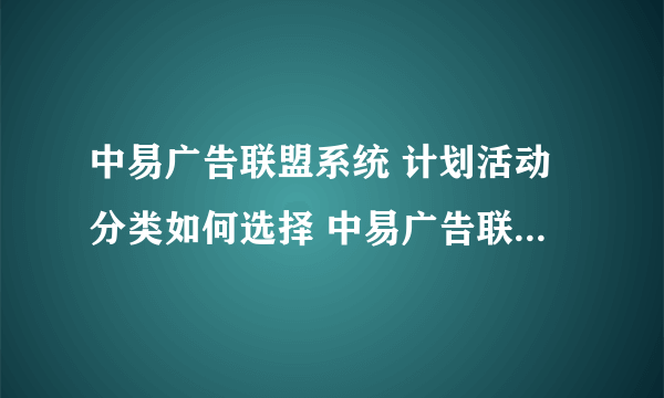 中易广告联盟系统 计划活动分类如何选择 中易广告联盟系统 新建计划时 点开计划活动分类的下拉 根本没有选项？