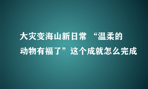 大灾变海山新日常 “温柔的动物有福了”这个成就怎么完成