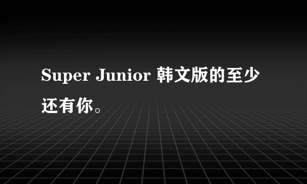 Super Junior 韩文版的至少还有你。