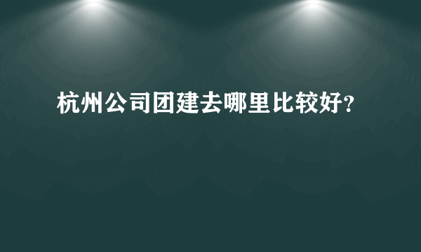 杭州公司团建去哪里比较好？