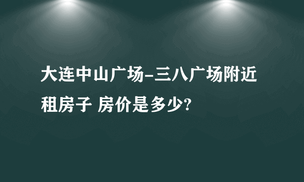 大连中山广场-三八广场附近租房子 房价是多少?