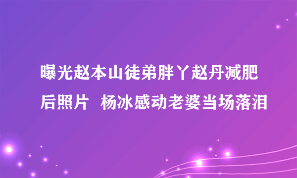 曝光赵本山徒弟胖丫赵丹减肥后照片  杨冰感动老婆当场落泪