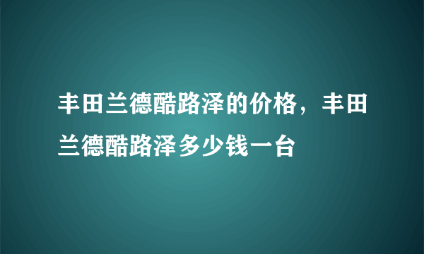 丰田兰德酷路泽的价格，丰田兰德酷路泽多少钱一台