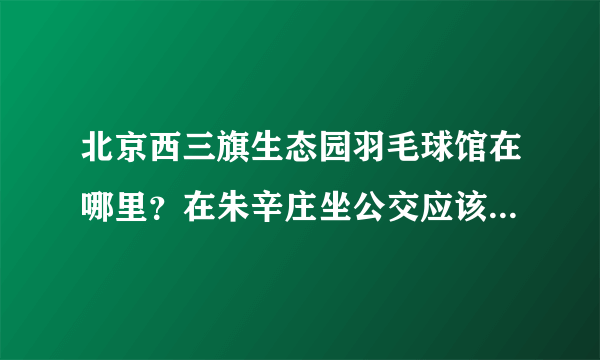 北京西三旗生态园羽毛球馆在哪里？在朱辛庄坐公交应该怎么走呢？谢谢