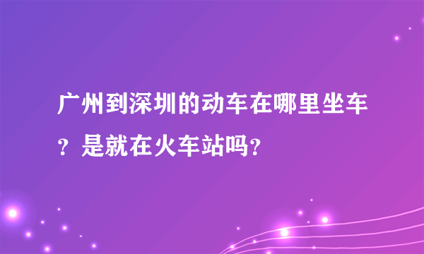 广州到深圳的动车在哪里坐车？是就在火车站吗？