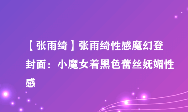 【张雨绮】张雨绮性感魔幻登封面：小魔女着黑色蕾丝妩媚性感