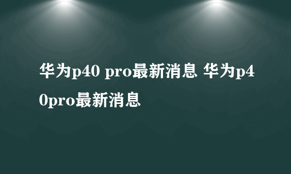 华为p40 pro最新消息 华为p40pro最新消息