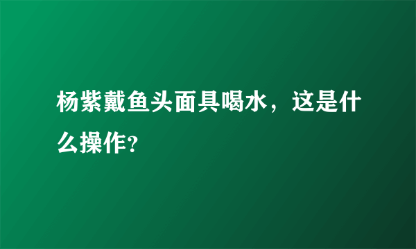 杨紫戴鱼头面具喝水，这是什么操作？