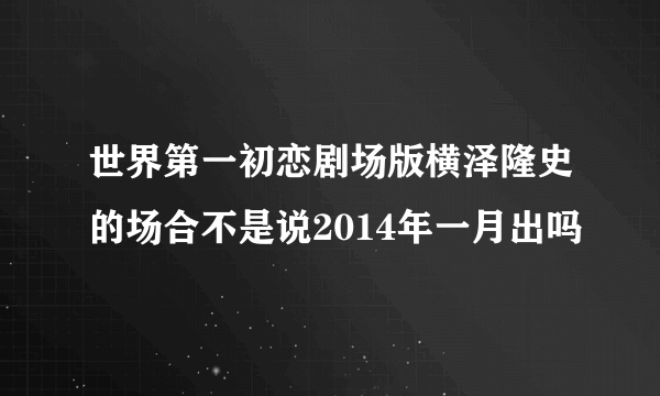 世界第一初恋剧场版横泽隆史的场合不是说2014年一月出吗