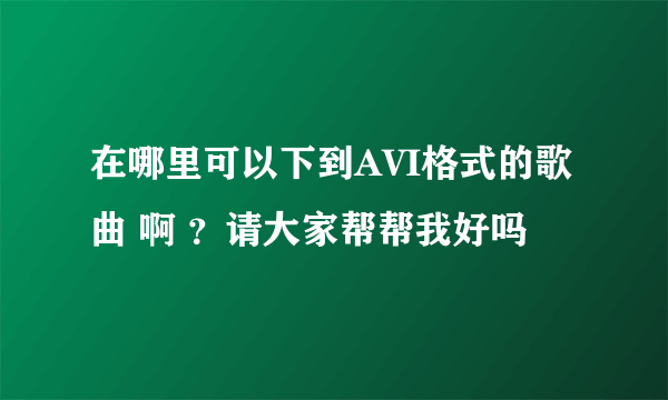 在哪里可以下到AVI格式的歌曲 啊 ？请大家帮帮我好吗