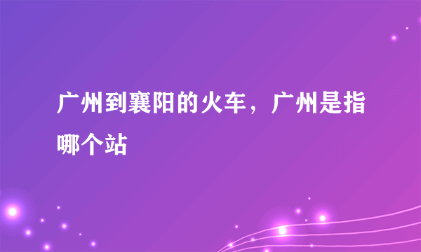 广州到襄阳的火车，广州是指哪个站