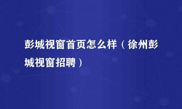 彭城视窗首页怎么样（徐州彭城视窗招聘）