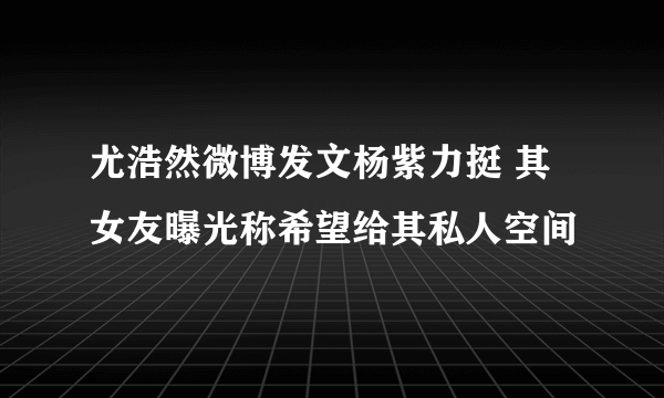 尤浩然微博发文杨紫力挺 其女友曝光称希望给其私人空间