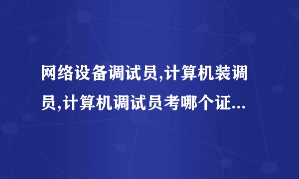 网络设备调试员,计算机装调员,计算机调试员考哪个证好?并说一下原因、谢谢