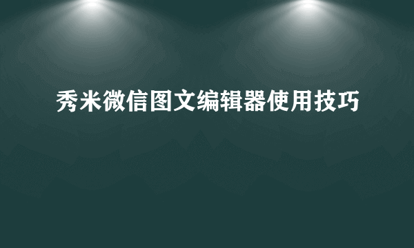 秀米微信图文编辑器使用技巧