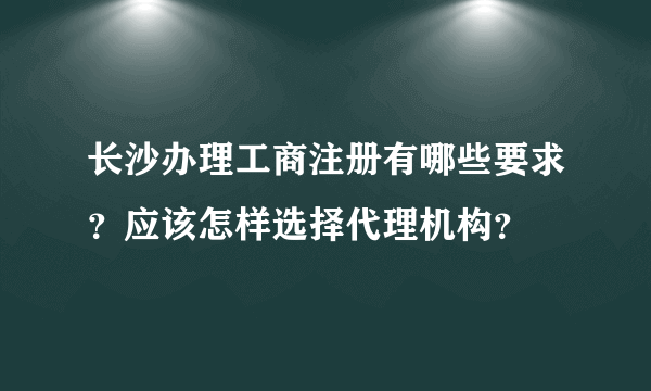 长沙办理工商注册有哪些要求？应该怎样选择代理机构？