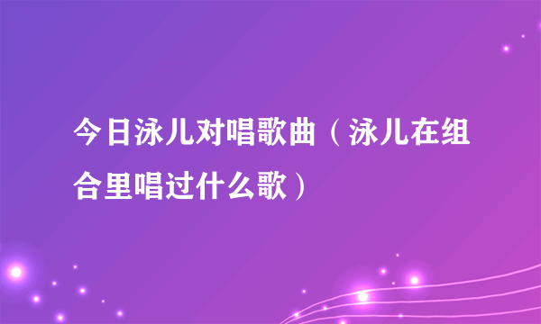 今日泳儿对唱歌曲（泳儿在组合里唱过什么歌）