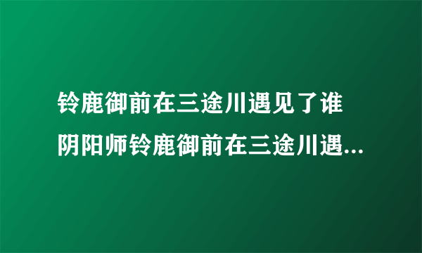 铃鹿御前在三途川遇见了谁 阴阳师铃鹿御前在三途川遇到了谁_飞外经验