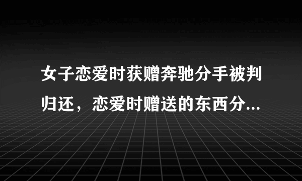 女子恋爱时获赠奔驰分手被判归还，恋爱时赠送的东西分手后该还吗？