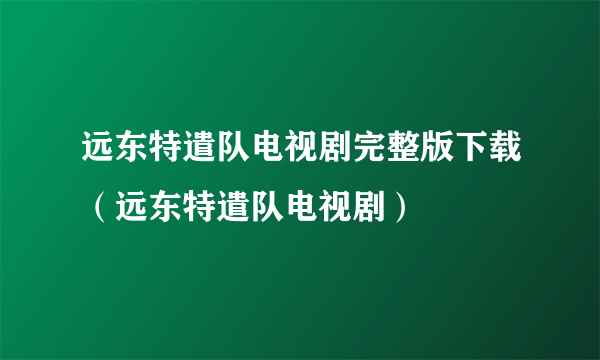 远东特遣队电视剧完整版下载（远东特遣队电视剧）