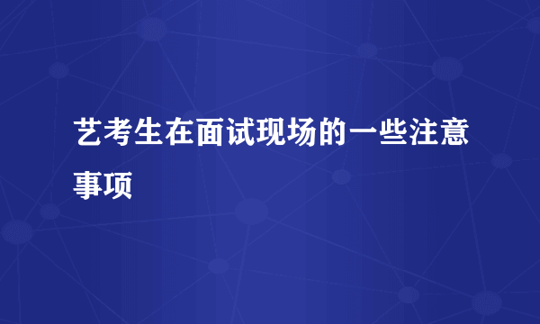 艺考生在面试现场的一些注意事项