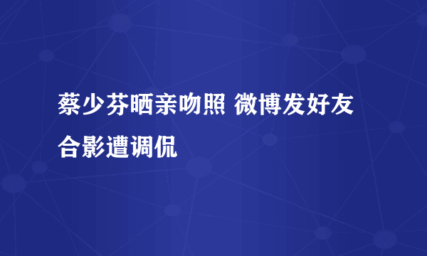 蔡少芬晒亲吻照 微博发好友合影遭调侃