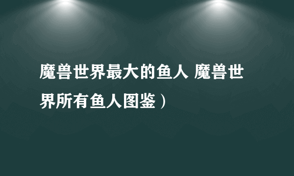 魔兽世界最大的鱼人 魔兽世界所有鱼人图鉴）