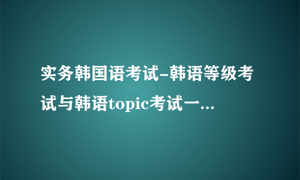 实务韩国语考试-韩语等级考试与韩语topic考试一样？韩语？