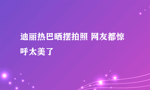 迪丽热巴晒摆拍照 网友都惊呼太美了