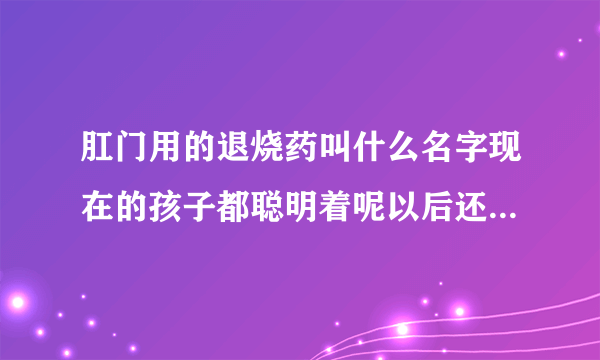 肛门用的退烧药叫什么名字现在的孩子都聪明着呢以后还会学会更多的东西