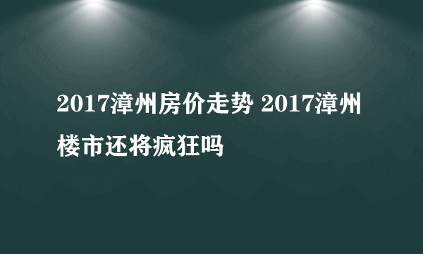 2017漳州房价走势 2017漳州楼市还将疯狂吗