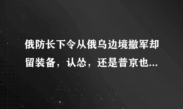 俄防长下令从俄乌边境撤军却留装备，认怂，还是普京也玩空城计？