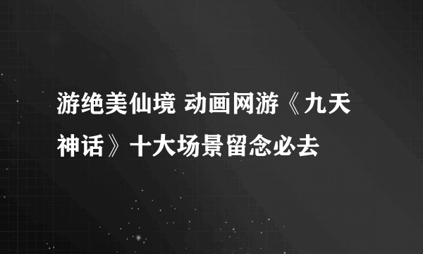 游绝美仙境 动画网游《九天神话》十大场景留念必去