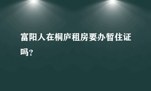 富阳人在桐庐租房要办暂住证吗？