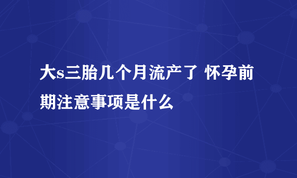 大s三胎几个月流产了 怀孕前期注意事项是什么