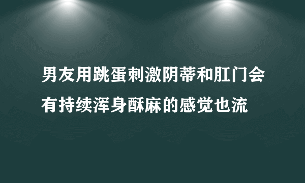 男友用跳蛋刺激阴蒂和肛门会有持续浑身酥麻的感觉也流